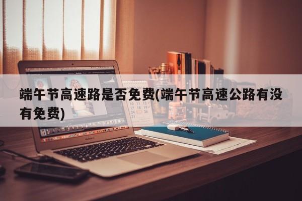 端午节高速路是否免费(端午节高速公路有没有免费)