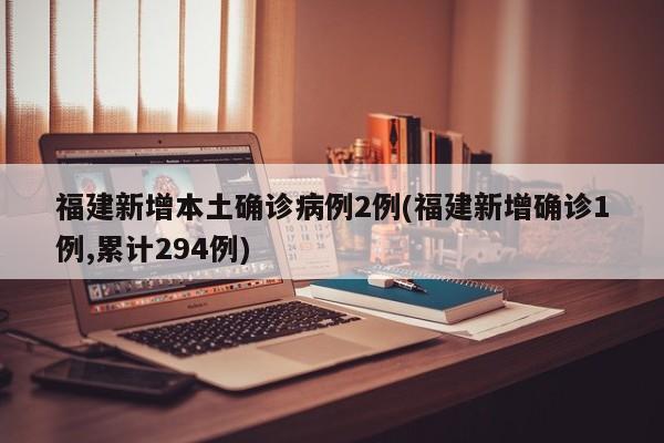 福建新增本土确诊病例2例(福建新增确诊1例,累计294例)