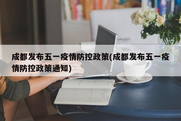 成都发布五一疫情防控政策(成都发布五一疫情防控政策通知)