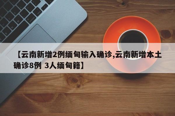 【云南新增2例缅甸输入确诊,云南新增本土确诊8例 3人缅甸籍】