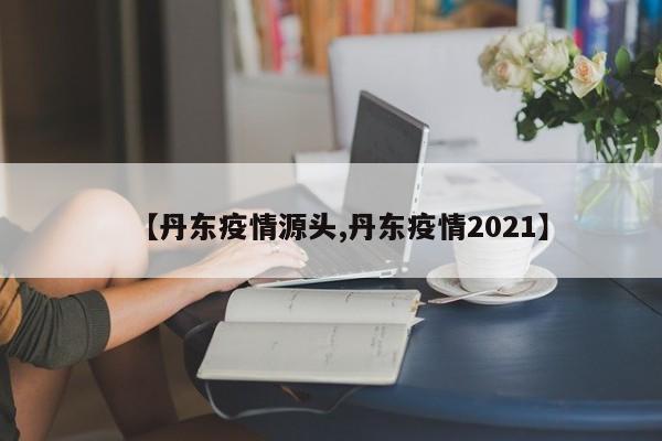 【丹东疫情源头,丹东疫情2021】