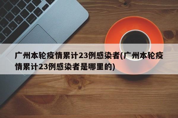 广州本轮疫情累计23例感染者(广州本轮疫情累计23例感染者是哪里的)