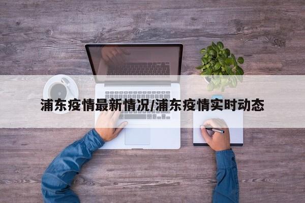 浦东疫情最新情况/浦东疫情实时动态