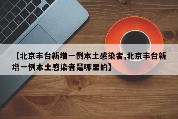 【北京丰台新增一例本土感染者,北京丰台新增一例本土感染者是哪里的】