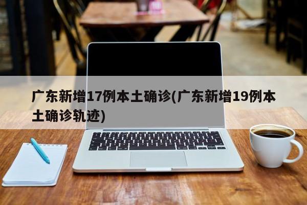 广东新增17例本土确诊(广东新增19例本土确诊轨迹)