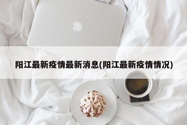 阳江最新疫情最新消息(阳江最新疫情情况)
