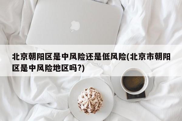 北京朝阳区是中风险还是低风险(北京市朝阳区是中风险地区吗?)