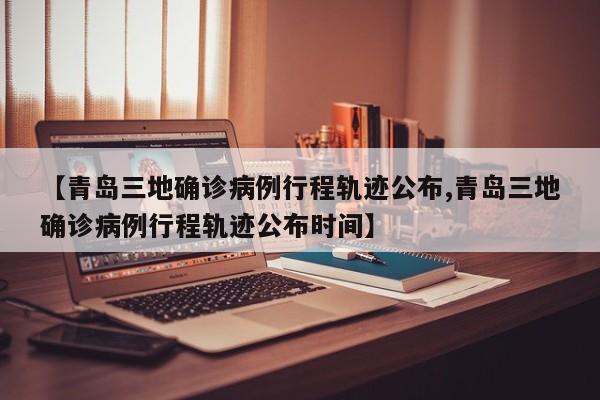 【青岛三地确诊病例行程轨迹公布,青岛三地确诊病例行程轨迹公布时间】