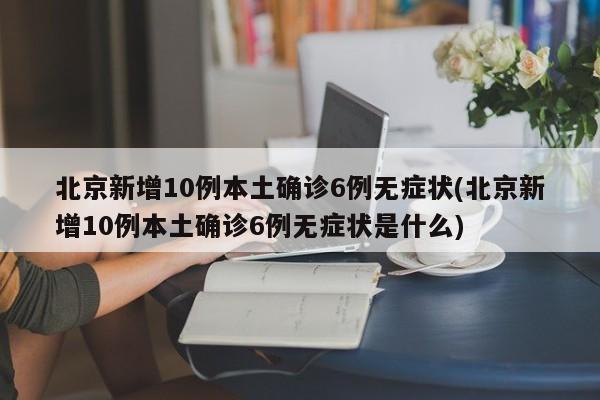 北京新增10例本土确诊6例无症状(北京新增10例本土确诊6例无症状是什么)