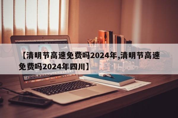 【清明节高速免费吗2024年,清明节高速免费吗2024年四川】