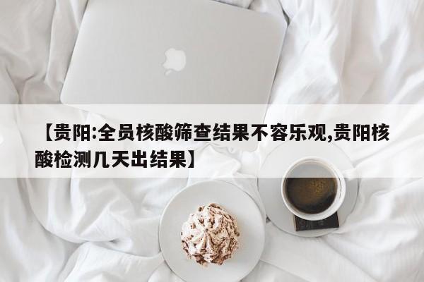 【贵阳:全员核酸筛查结果不容乐观,贵阳核酸检测几天出结果】