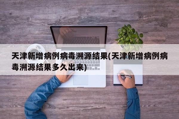 天津新增病例病毒溯源结果(天津新增病例病毒溯源结果多久出来)