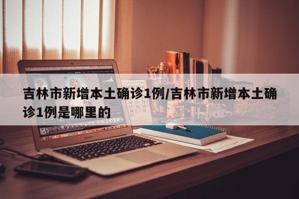 吉林市新增本土确诊1例/吉林市新增本土确诊1例是哪里的