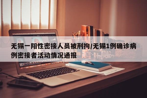无锡一阳性密接人员被刑拘/无锡1例确诊病例密接者活动情况通报