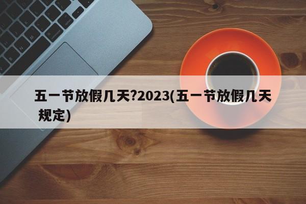 五一节放假几天?2023(五一节放假几天 规定)