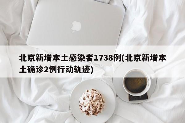 北京新增本土感染者1738例(北京新增本土确诊2例行动轨迹)