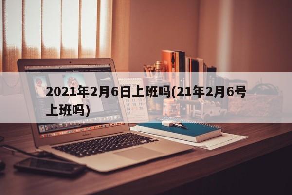 2021年2月6日上班吗(21年2月6号上班吗)