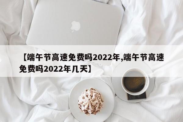 【端午节高速免费吗2022年,端午节高速免费吗2022年几天】