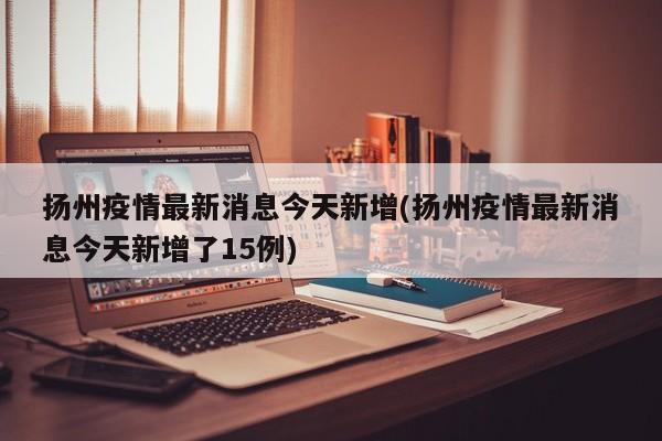 扬州疫情最新消息今天新增(扬州疫情最新消息今天新增了15例)