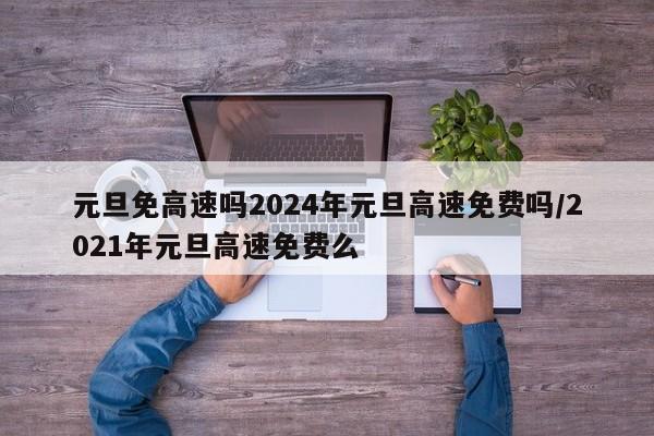 元旦免高速吗2024年元旦高速免费吗/2021年元旦高速免费么