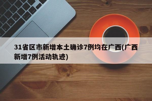 31省区市新增本土确诊7例均在广西(广西新增7例活动轨迹)
