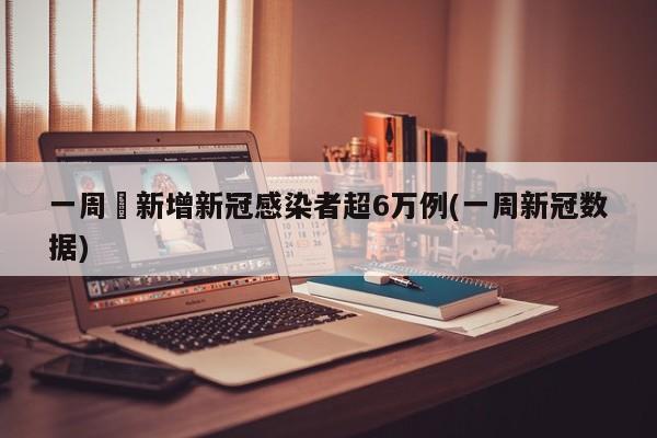 一周內新增新冠感染者超6万例(一周新冠数据)