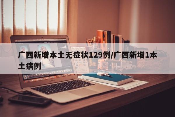 广西新增本土无症状129例/广西新增1本土病例