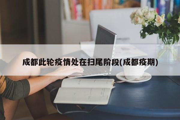 成都此轮疫情处在扫尾阶段(成都疫期)