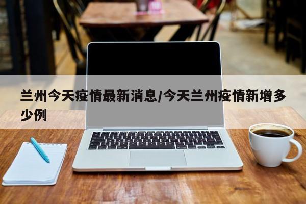 兰州今天疫情最新消息/今天兰州疫情新增多少例
