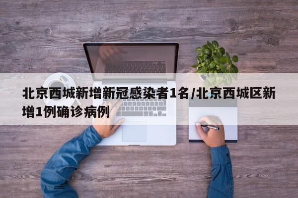 北京西城新增新冠感染者1名/北京西城区新增1例确诊病例