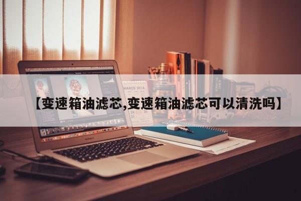 【变速箱油滤芯,变速箱油滤芯可以清洗吗】