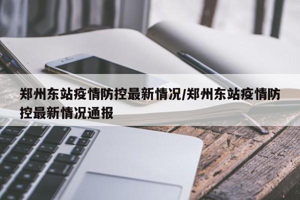 郑州东站疫情防控最新情况/郑州东站疫情防控最新情况通报