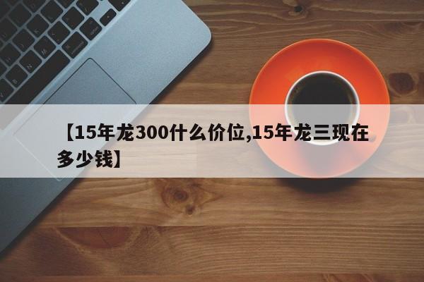 【15年龙300什么价位,15年龙三现在多少钱】