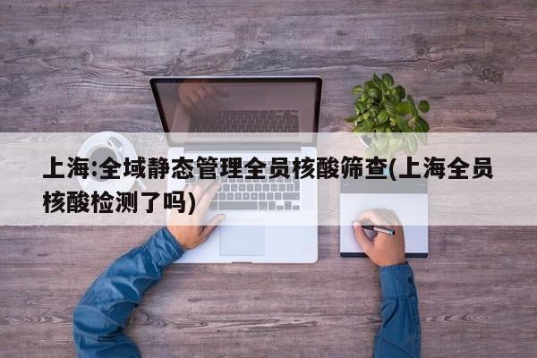 上海:全域静态管理全员核酸筛查(上海全员核酸检测了吗)