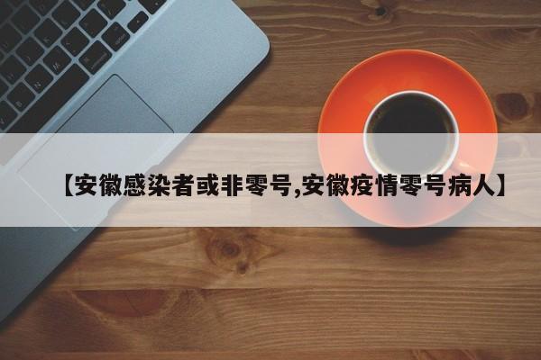 【安徽感染者或非零号,安徽疫情零号病人】