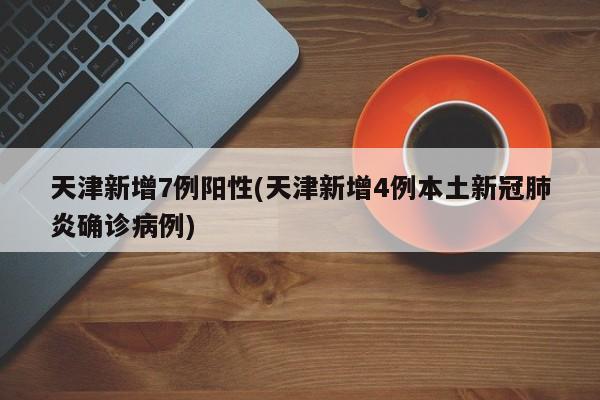天津新增7例阳性(天津新增4例本土新冠肺炎确诊病例)