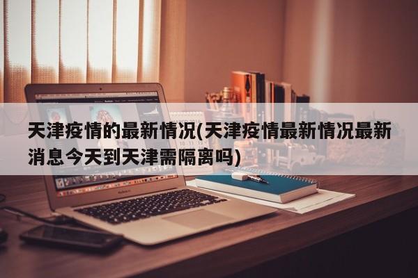 天津疫情的最新情况(天津疫情最新情况最新消息今天到天津需隔离吗)