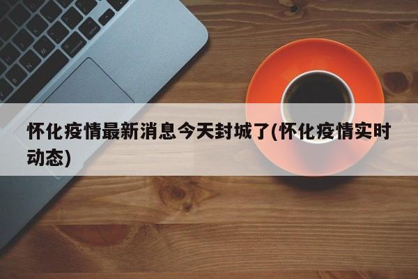 怀化疫情最新消息今天封城了(怀化疫情实时动态)