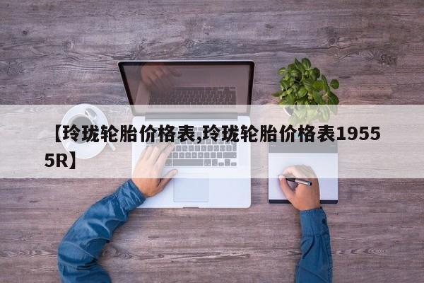 【玲珑轮胎价格表,玲珑轮胎价格表19555R】