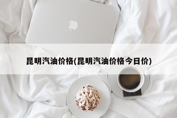 昆明汽油价格(昆明汽油价格今日价)