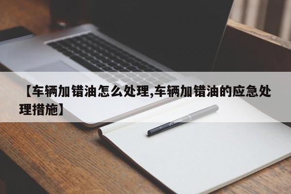 【车辆加错油怎么处理,车辆加错油的应急处理措施】