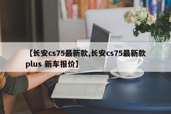 【长安cs75最新款,长安cs75最新款plus 新车报价】
