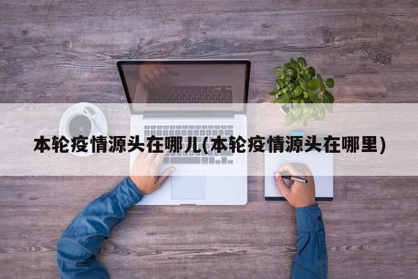 本轮疫情源头在哪儿(本轮疫情源头在哪里)