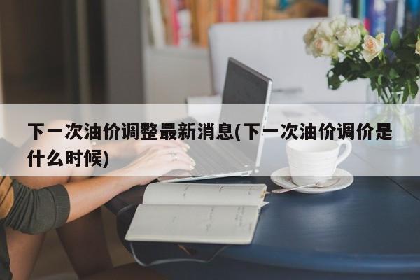 下一次油价调整最新消息(下一次油价调价是什么时候)