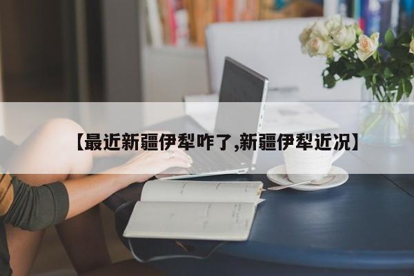 【最近新疆伊犁咋了,新疆伊犁近况】