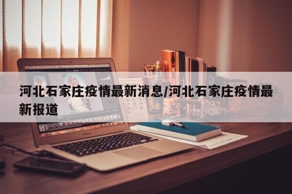 河北石家庄疫情最新消息/河北石家庄疫情最新报道