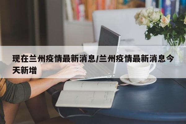 现在兰州疫情最新消息/兰州疫情最新消息今天新增