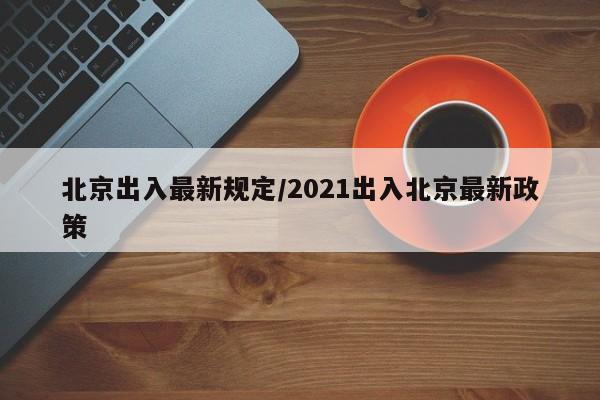 北京出入最新规定/2021出入北京最新政策