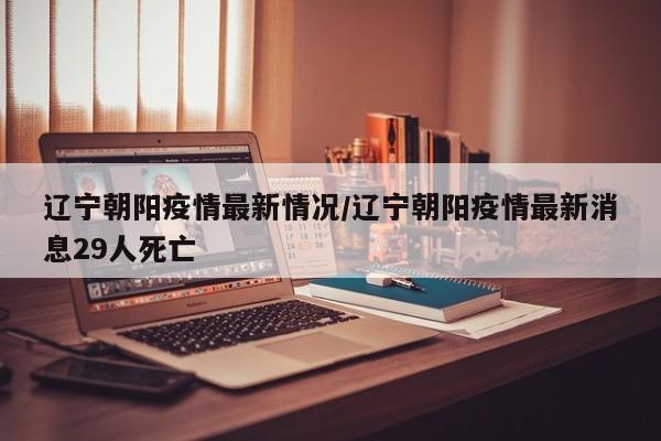 辽宁朝阳疫情最新情况/辽宁朝阳疫情最新消息29人死亡