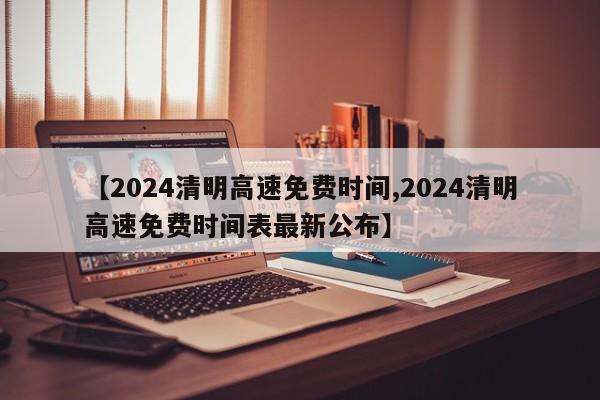 【2024清明高速免费时间,2024清明高速免费时间表最新公布】